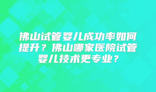 佛山试管婴儿成功率如何提升？佛山哪家医院试管婴儿技术更专业？
