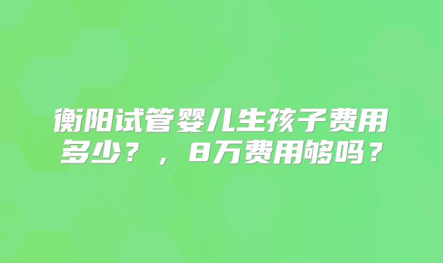 衡阳试管婴儿生孩子费用多少？，8万费用够吗？