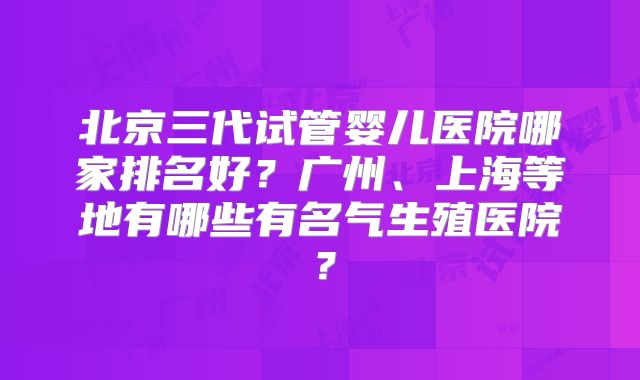北京三代试管婴儿医院哪家排名好？广州、上海等地有哪些有名气生殖医院？