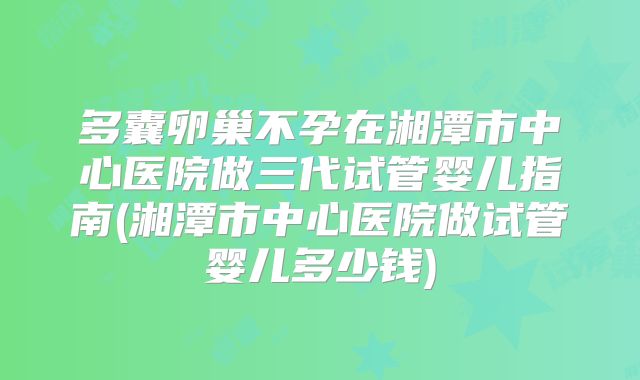 多囊卵巢不孕在湘潭市中心医院做三代试管婴儿指南(湘潭市中心医院做试管婴儿多少钱)