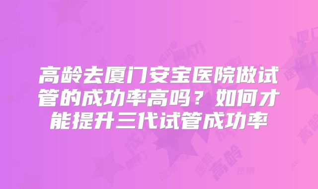 高龄去厦门安宝医院做试管的成功率高吗？如何才能提升三代试管成功率