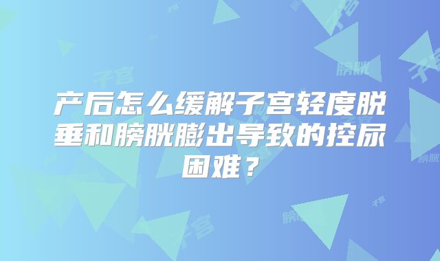 产后怎么缓解子宫轻度脱垂和膀胱膨出导致的控尿困难?