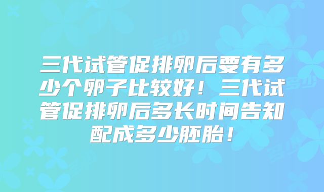 三代试管促排卵后要有多少个卵子比较好！三代试管促排卵后多长时间告知配成多少胚胎！