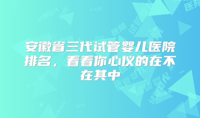 安徽省三代试管婴儿医院排名，看看你心仪的在不在其中