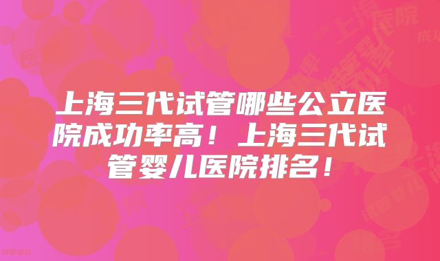上海三代试管哪些公立医院成功率高！上海三代试管婴儿医院排名！