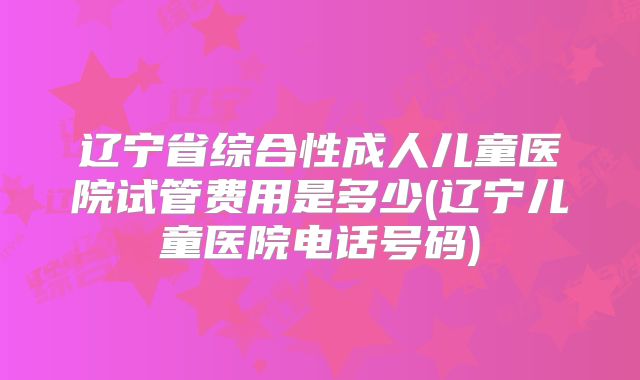 辽宁省综合性成人儿童医院试管费用是多少(辽宁儿童医院电话号码)