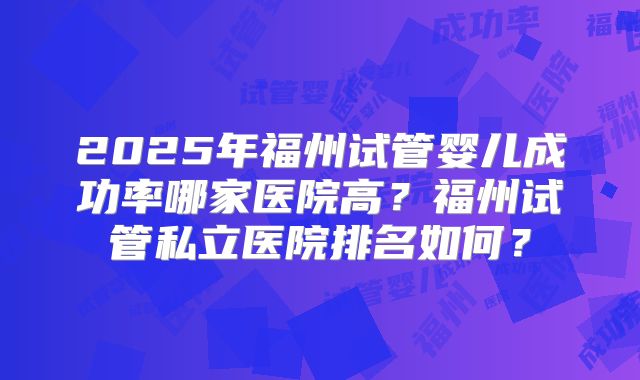 2025年福州试管婴儿成功率哪家医院高？福州试管私立医院排名如何？