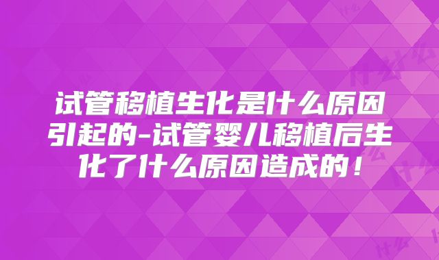 试管移植生化是什么原因引起的-试管婴儿移植后生化了什么原因造成的！