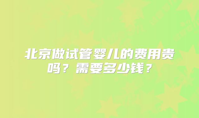 北京做试管婴儿的费用贵吗？需要多少钱？