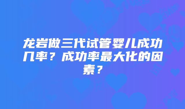 龙岩做三代试管婴儿成功几率？成功率最大化的因素？