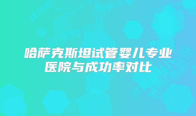 哈萨克斯坦试管婴儿专业医院与成功率对比