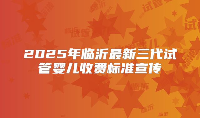 2025年临沂最新三代试管婴儿收费标准宣传