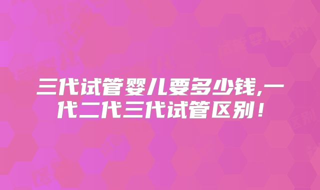 三代试管婴儿要多少钱,一代二代三代试管区别！