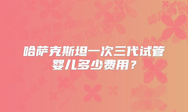 哈萨克斯坦一次三代试管婴儿多少费用？