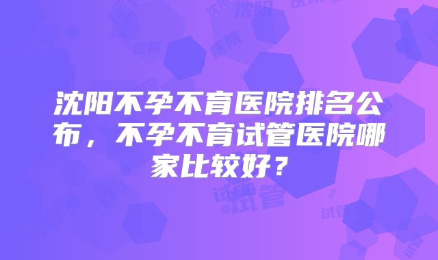 沈阳不孕不育医院排名公布，不孕不育试管医院哪家比较好？