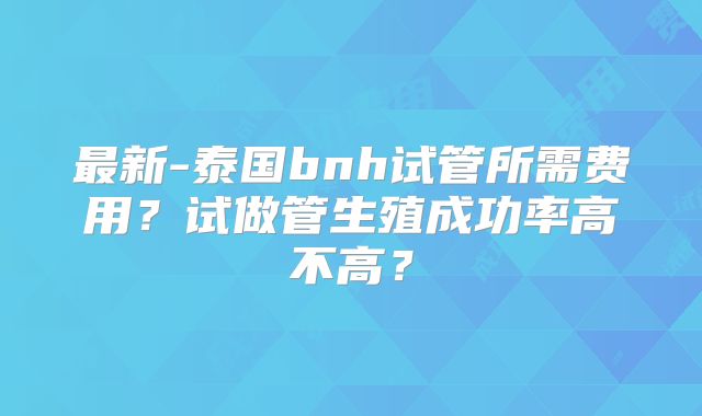 最新-泰国bnh试管所需费用？试做管生殖成功率高不高？
