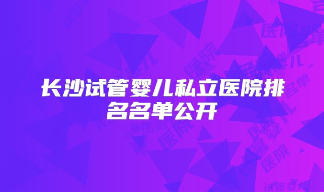 长沙试管婴儿私立医院排名名单公开