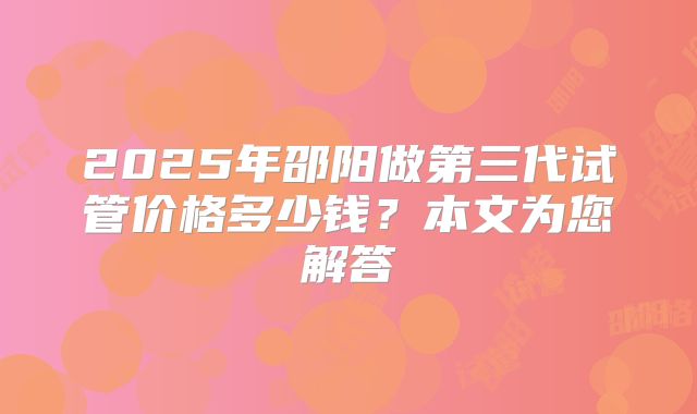 2025年邵阳做第三代试管价格多少钱？本文为您解答