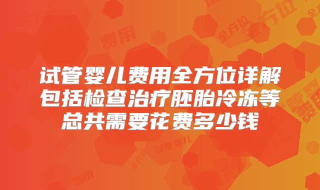 试管婴儿费用全方位详解包括检查治疗胚胎冷冻等总共需要花费多少钱