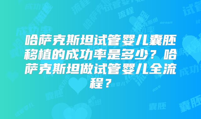 哈萨克斯坦试管婴儿囊胚移植的成功率是多少？哈萨克斯坦做试管婴儿全流程？