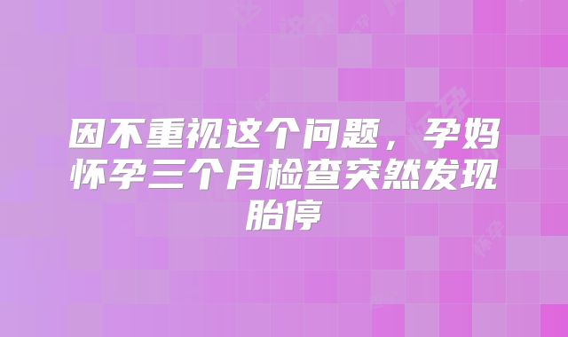 因不重视这个问题，孕妈怀孕三个月检查突然发现胎停