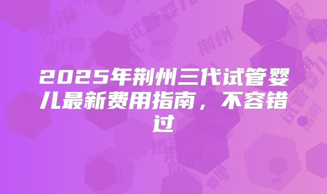 2025年荆州三代试管婴儿最新费用指南,不容错过
