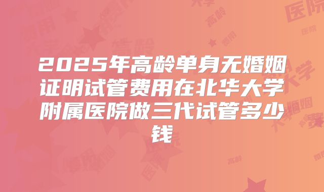 2025年高龄单身无婚姻证明试管费用在北华大学附属医院做三代试管多少钱