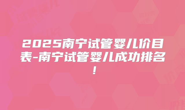 2025南宁试管婴儿价目表-南宁试管婴儿成功排名！