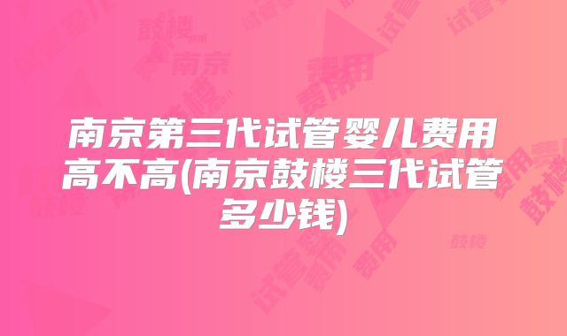 南京第三代试管婴儿费用高不高(南京鼓楼三代试管多少钱)