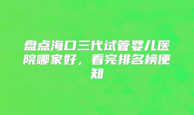 盘点海口三代试管婴儿医院哪家好，看完排名榜便知