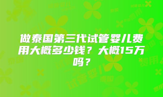 做泰国第三代试管婴儿费用大概多少钱？大概15万吗？