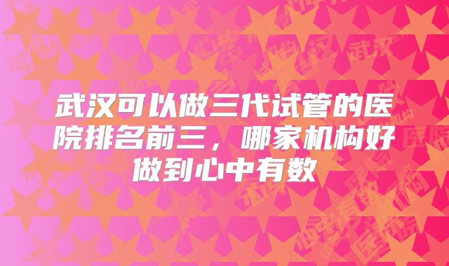 武汉可以做三代试管的医院排名前三，哪家机构好做到心中有数