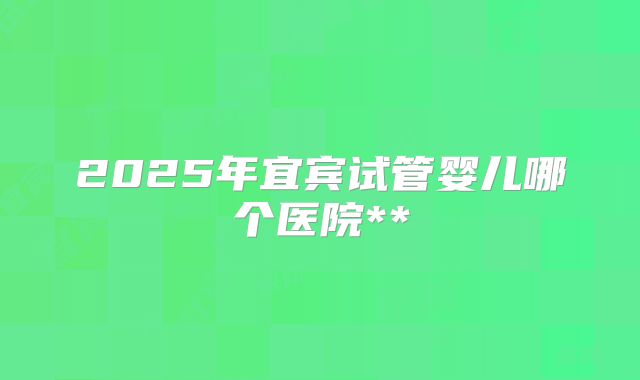 2025年宜宾试管婴儿哪个医院**
