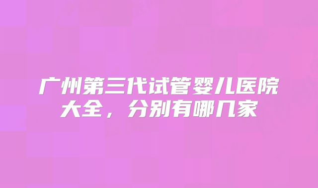 广州第三代试管婴儿医院大全,分别有哪几家
