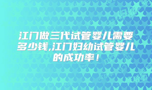 江门做三代试管婴儿需要多少钱,江门妇幼试管婴儿的成功率!