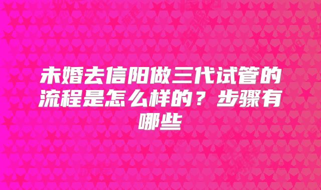 未婚去信阳做三代试管的流程是怎么样的？步骤有哪些