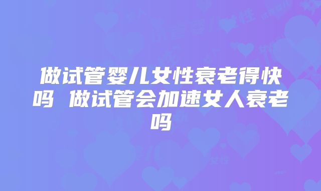 做试管婴儿女性衰老得快吗 做试管会加速女人衰老吗
