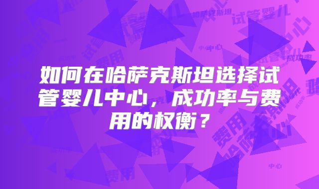 如何在哈萨克斯坦选择试管婴儿中心，成功率与费用的权衡？