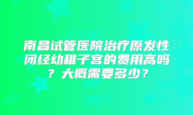 南昌试管医院治疗原发性闭经幼稚子宫的费用高吗？大概需要多少？