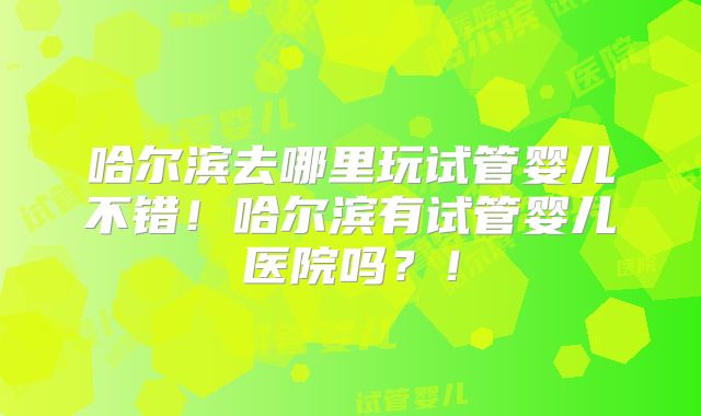 哈尔滨去哪里玩试管婴儿不错！哈尔滨有试管婴儿医院吗？！