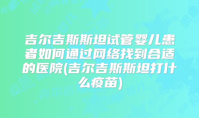 吉尔吉斯斯坦试管婴儿患者如何通过网络找到合适的医院(吉尔吉斯斯坦打什么疫苗)