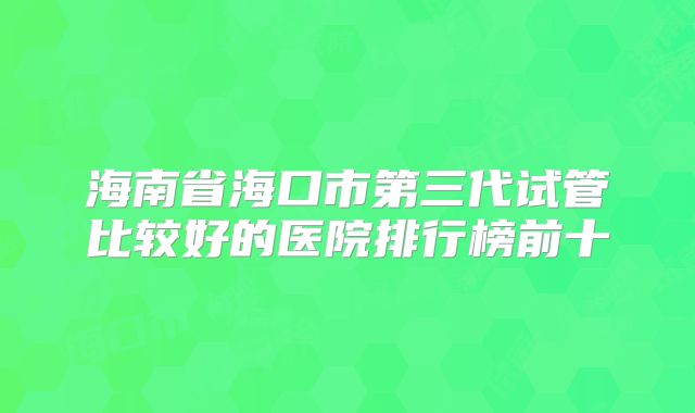 海南省海口市第三代试管比较好的医院排行榜前十