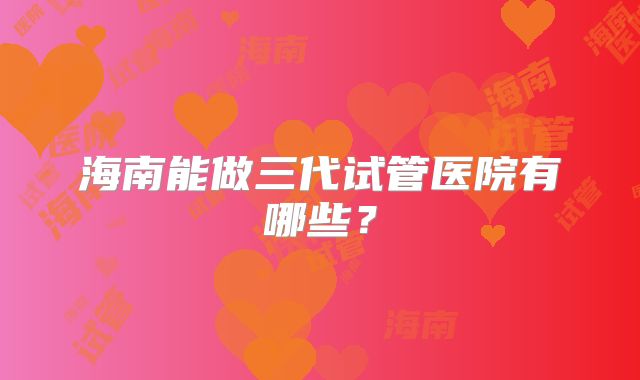 海南能做三代试管医院有哪些?