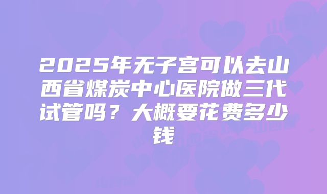 2025年无子宫可以去山西省煤炭中心医院做三代试管吗?大概要花费多少钱