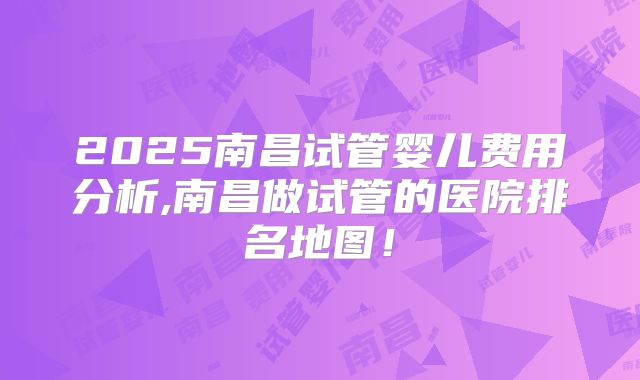 2025南昌试管婴儿费用分析,南昌做试管的医院排名地图！