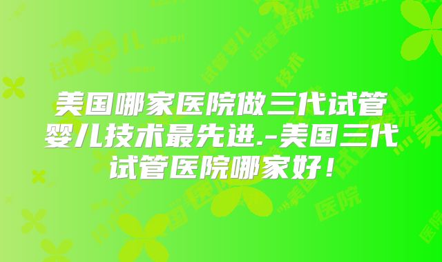 美国哪家医院做三代试管婴儿技术最先进.-美国三代试管医院哪家好！