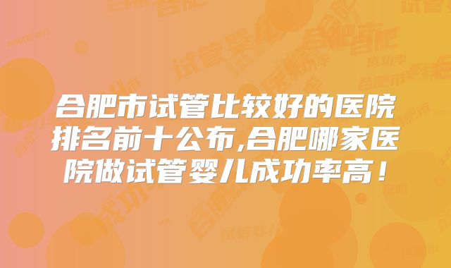 合肥市试管比较好的医院排名前十公布,合肥哪家医院做试管婴儿成功率高！