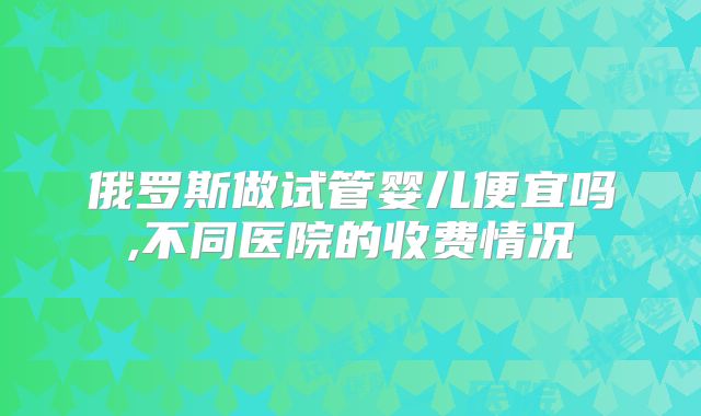 俄罗斯做试管婴儿便宜吗,不同医院的收费情况