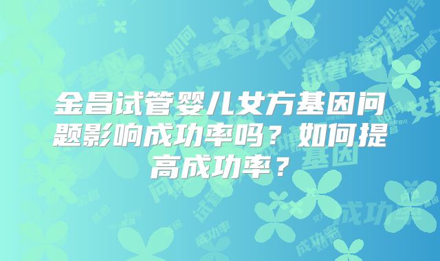 金昌试管婴儿女方基因问题影响成功率吗？如何提高成功率？
