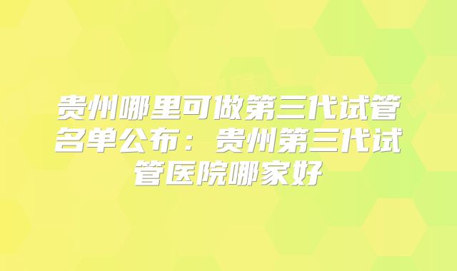 贵州哪里可做第三代试管名单公布：贵州第三代试管医院哪家好